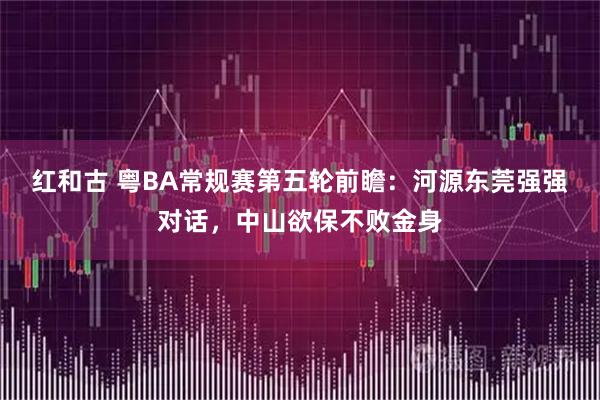 红和古 粤BA常规赛第五轮前瞻：河源东莞强强对话，中山欲保不败金身
